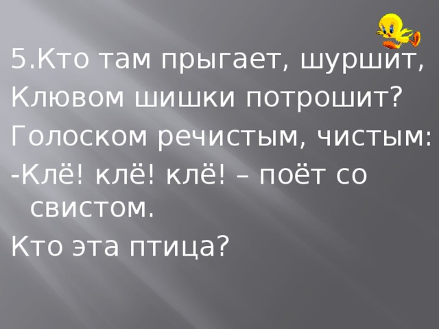 5.Кто там прыгает, шуршит, Клювом шишки потрошит? Голоском речистым, чистым: -Клё! клё! клё! – поёт со свистом. Кто эта птица? 