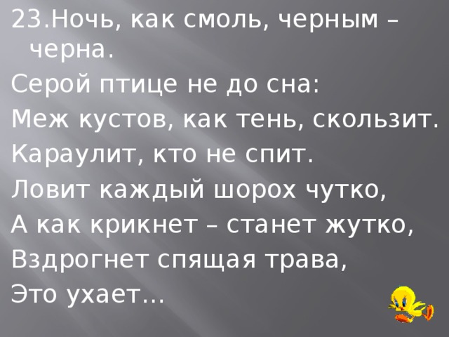 23.Ночь, как смоль, черным – черна. Серой птице не до сна: Меж кустов, как тень, скользит. Караулит, кто не спит. Ловит каждый шорох чутко, А как крикнет – станет жутко, Вздрогнет спящая трава, Это ухает… 