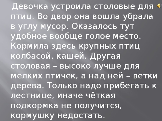  Девочка устроила столовые для птиц. Во двор она вошла убрала в углу мусор. Оказалось тут удобное вообще голое место. Кормила здесь крупных птиц колбасой, кашей. Другая столовая – высоко лучше для мелких птичек, а над ней – ветки дерева. Только надо прибегать к лестнице, иначе чёткая подкормка не получится, кормушку недостать. 