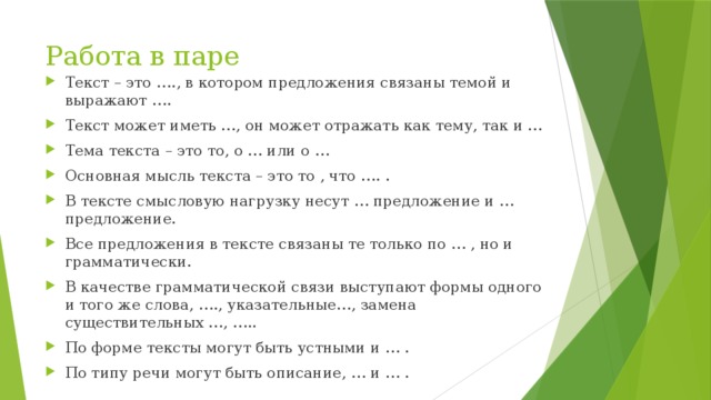 Работа в паре Текст – это …., в котором предложения связаны темой и выражают …. Текст может иметь …, он может отражать как тему, так и … Тема текста – это то, о … или о … Основная мысль текста – это то , что …. . В тексте смысловую нагрузку несут … предложение и … предложение. Все предложения в тексте связаны те только по … , но и грамматически. В качестве грамматической связи выступают формы одного и того же слова, …., указательные…, замена существительных …, ….. По форме тексты могут быть устными и … . По типу речи могут быть описание, … и … . 