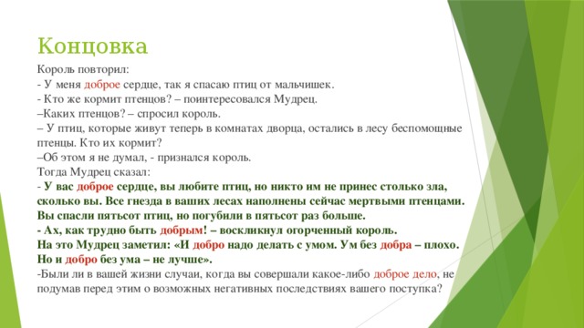 Концовка Король повторил: - У меня доброе сердце, так я спасаю птиц от мальчишек. - Кто же кормит птенцов? – поинтересовался Мудрец. – Каких птенцов? – спросил король. – У птиц, которые живут теперь в комнатах дворца, остались в лесу беспомощные птенцы. Кто их кормит? – Об этом я не думал, - признался король. Тогда Мудрец сказал: - У вас доброе сердце, вы любите птиц, но никто им не принес столько зла, сколько вы. Все гнезда в ваших лесах наполнены сейчас мертвыми птенцами. Вы спасли пятьсот птиц, но погубили в пятьсот раз больше. - Ах, как трудно быть добрым ! – воскликнул огорченный король. На это Мудрец заметил: «И добро надо делать с умом. Ум без добра – плохо. Но и добро без ума – не лучше». -Были ли в вашей жизни случаи, когда вы совершали какое-либо доброе дело , не подумав перед этим о возможных негативных последствиях вашего поступка? 