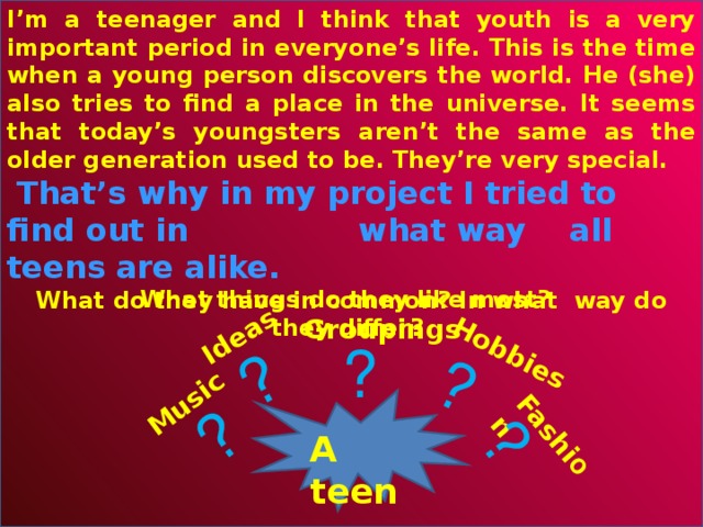 I’m a teenager and I think that youth is a very important period in everyone’s life. This is the time when a young person discovers the world. He (she) also tries to find a place in the universe. It seems that today’s youngsters aren’t the same as the older generation used to be. They’re very special.  That’s why in my project I tried to find out in   what way  all teens are alike. What do they have in common? In what way do they differ?   Hobbies Fashi o n  Music Ideas ? ? ? ? What things do they like most?  Groupings ? A teen 