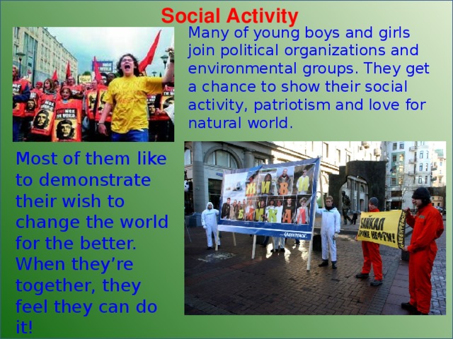 Social Activity Many of young boys and  girls join political organizations and environmental groups. They get a chance to show their social activity, patriotism and love for natural world. Most of them like to demonstrate their  wish to change the world for the better. When they’re together, they feel they can do it! 