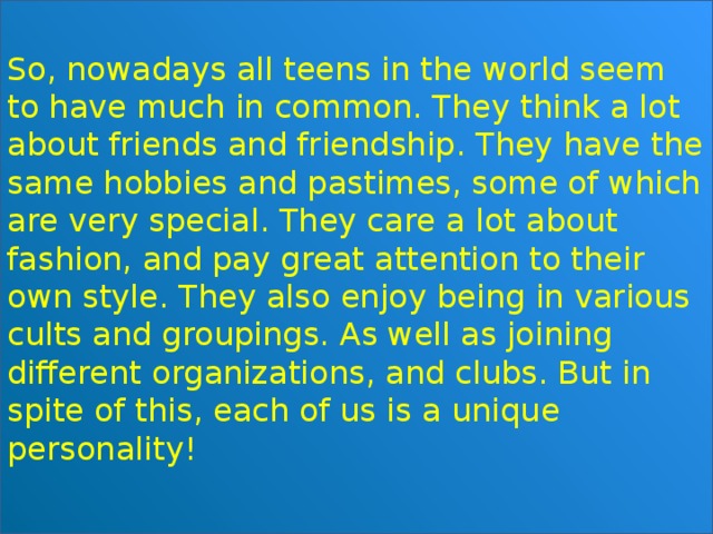 So, nowadays all teens in the world seem to have much in common. They think a lot about friends and friendship. They have the same hobbies and pastimes, some of which are very special. They care a lot about fashion, and pay great attention to their own style. They also enjoy being in various cults and groupings. As well as joining different organizations, and clubs. But in spite of this, each of us is a unique personality! 