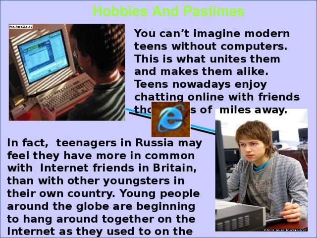 Hobbies And Pastimes You can’t imagine modern teens without computers. This is what unites them and makes them alike. Teens nowadays enjoy chatting online with friends thousands of miles away. In fact, teenagers in Russia may feel they have more in common with Internet friends in Britain, than with other youngsters in their own country. Young people around the globe are beginning to hang around together on the Internet as they used to on the street. 