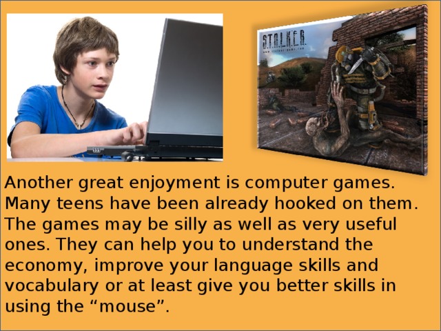 Another great enjoyment is computer games. Many teens have been already hooked on them. The games may be silly as well as very useful ones. They can help you to understand the economy, improve your language skills and vocabulary or at least give you better skills in using the “mouse”. 