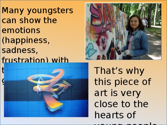 Many youngsters can show the emotions (happiness, sadness, frustration) with the help of graffiti. That’s why this piece of art is very close to the hearts of young people. 