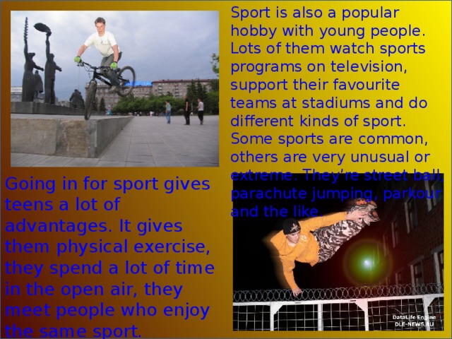 Sport is also a popular hobby with young people. Lots of them watch sports programs on television, support their favourite teams at stadiums and do different kinds of sport. Some sports are common, others are very unusual or extreme. They’re street ball, parachute jumping, parkour and the like. Going in for sport gives teens a lot of advantages. It gives them physical exercise, they spend a lot of time in the open air, they meet people who enjoy the same sport. 