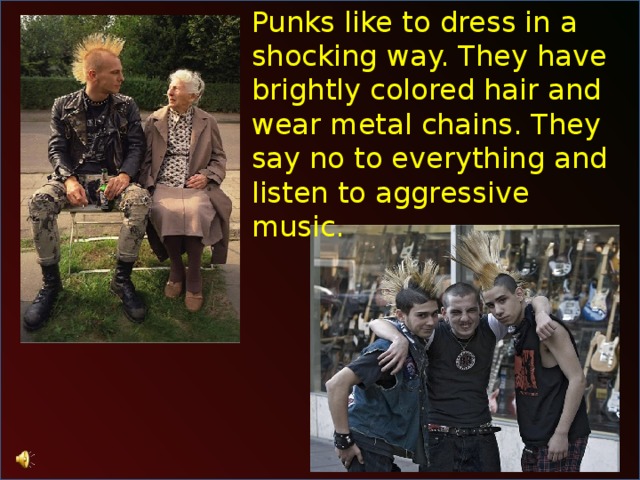 Punks like to dress in a shocking way. They have brightly colored hair and wear metal chains. They say no to everything and listen to aggressive music. 