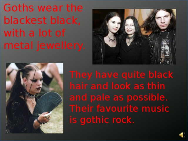 Goths wear the blackest black, with a lot of metal jewellery. They have quite black hair and look as thin and pale as possible. Their favourite music is gothic rock. 