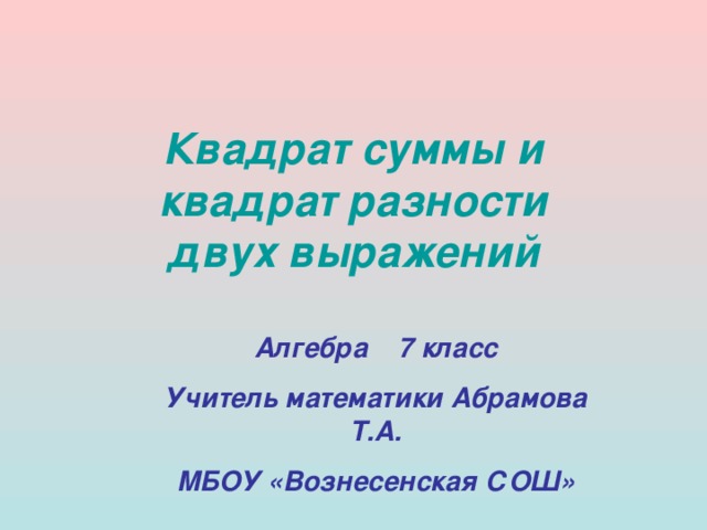 Квадрат суммы и  квадрат разности  двух выражений Алгебра 7 класс Учитель математики Абрамова Т.А. МБОУ «Вознесенская СОШ» 