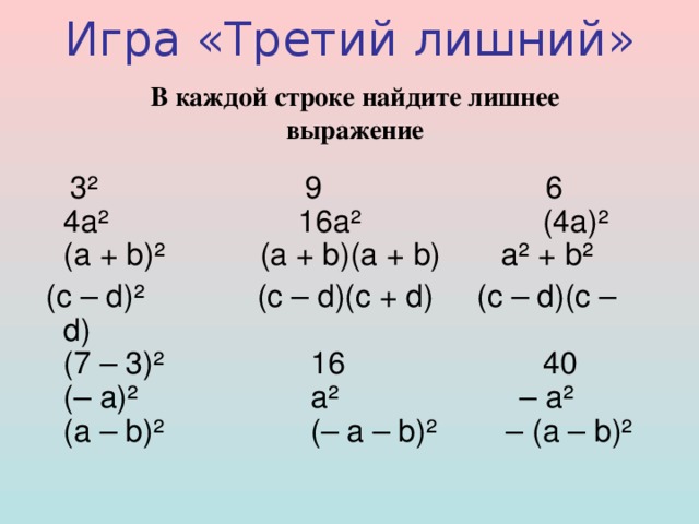 Игра « Третий  лишний »   В каждой строке найдите лишнее выражение   3 ²                         9                          6  4 а ²                       16 а ²                      (4 а ) ²   ( а + b) ²           (a + b)(a + b)       a ² + b ²  (c – d) ²             (c – d)(c + d)     (c – d)(c – d)  (7 – 3) ²                 16                       40  (– a) ²                    a ²                     – a ²   (a – b) ²                 (– a – b) ²        – (a – b) ² 