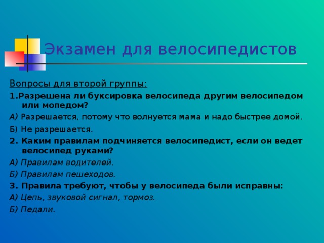 Экзамен для велосипедистов Вопросы для второй группы: 1.Разрешена ли буксировка велосипеда другим велосипедом или мопедом? А) Разрешается, потому что волнуется мама и надо быстрее домой. Б) Не разрешается. 2. Каким правилам подчиняется велосипедист, если он ведет велосипед руками? А) Правилам водителей. Б) Правилам пешеходов. 3. Правила требуют, чтобы у велосипеда были исправны: А) Цепь, звуковой сигнал, тормоз. Б) Педали.  