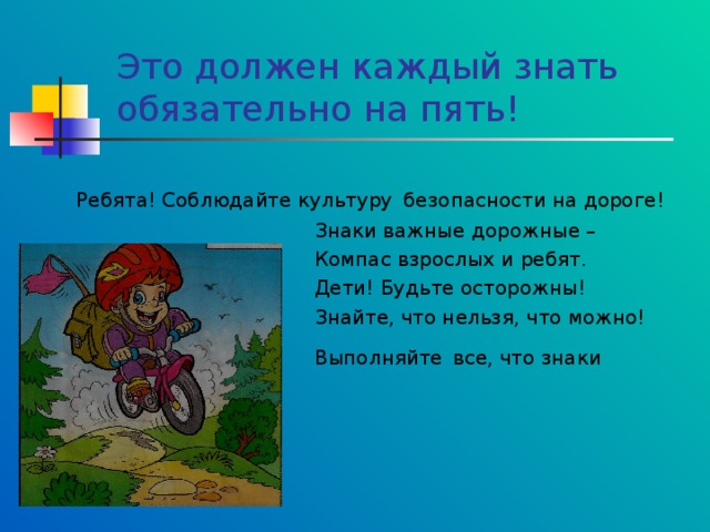 Это должен каждый знать обязательно на пять!  Ребята! Соблюдайте культуру безопасности на дороге!  Знаки важные дорожные –  Компас взрослых и ребят.  Дети! Будьте осторожны!  Знайте, что нельзя, что можно!  Выполняйте все, что знаки говорят! 