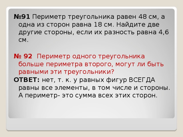 № 9 1 Периметр треугольника равен 48 см, а одна из сторон равна 18 см. Найдите две другие стороны, если их разность равна 4,6 см. № 92 Периметр одного треугольника больше периметра второго, могут ли быть равными эти треугольники? ОТВЕТ: нет, т. к. у равных фигур ВСЕГДА равны все элементы, в том числе и стороны. А периметр- это сумма всех этих сторон. 