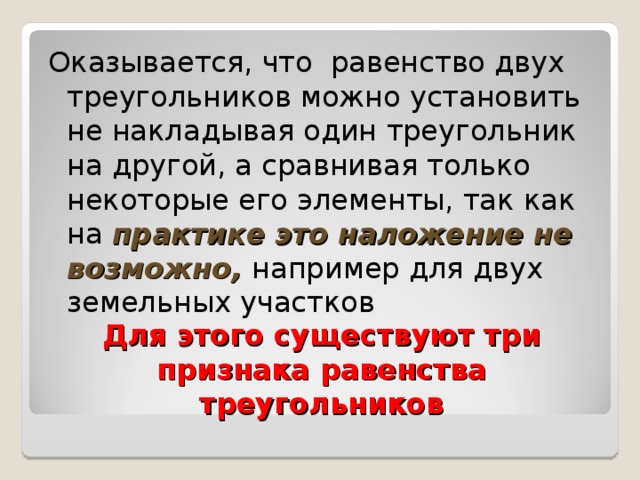 Оказывается, что равенство двух треугольников можно установить не накладывая один треугольник на другой, а сравнивая только некоторые его элементы, так как на практике это наложение не возможно, например для двух земельных участков Для этого существуют три признака равенства треугольников 