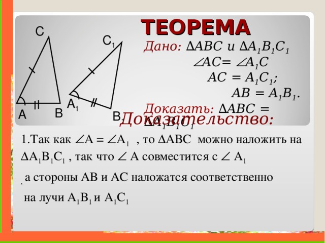 ТЕОРЕМА С C 1 Дано: ∆ ABC и  ∆ A 1 B 1 C 1     A С =  A 1 C    AC = A 1 C 1 ;   AB = A 1 B 1 . Доказать:  ∆ ABC =  ∆ A 1 B 1 C 1  A 1 B A B 1  Доказательство: 1.Так как  A  =  A 1  , то ∆ ABC можно наложить на ∆ A 1 B 1 C 1  , так что   А совместится с   A 1  , а стороны АВ и АС наложатся соответственно  на лучи A 1 B 1 и  A 1 C 1   . 