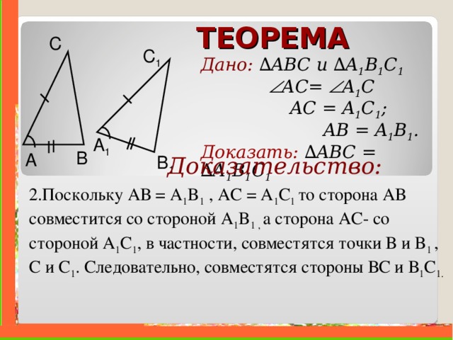 ТЕОРЕМА С C 1 Дано: ∆ ABC и  ∆ A 1 B 1 C 1     A С =  A 1 C    AC = A 1 C 1 ;   AB = A 1 B 1 . Доказать:  ∆ ABC =  ∆ A 1 B 1 C 1  A 1 B A B 1  Доказательство: 2.Поскольку АВ = A 1 B 1 , АС = A 1 C 1 то сторона АВ совместится со стороной A 1 B 1 , а сторона АС- со стороной A 1 C 1 , в частности, совместятся точки В и B 1  , С и C 1 . Следовательно, совместятся стороны ВС и В 1 C 1 .    . 