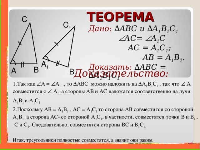 ТЕОРЕМА С C 1 Дано: ∆ ABC и  ∆ A 1 B 1 C 1     A С =  A 1 C    AC = A 1 C 1 ;   AB = A 1 B 1 . Доказать:  ∆ ABC =  ∆ A 1 B 1 C 1  A 1 B A B 1  Доказательство: 1.Так как  A  =  A 1  , то ∆ ABC можно наложить на ∆ A 1 B 1 C 1  , так что   А совместится с   A 1 , а стороны АВ и АС наложатся соответственно на лучи A 1 B 1 и  A 1 C 1  2.Поскольку АВ = A 1 B 1 , АС = A 1 C 1 то сторона АВ совместится со стороной A 1 B 1 , а сторона АС- со стороной A 1 C 1 , в частности, совместятся точки В и B 1  , С и C 1 . Следовательно, совместятся стороны ВС и В 1 C 1 . Итак, треугольники полностью совместятся, а значит они равны.    . 