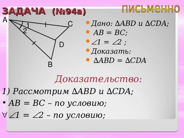 ЗАДАЧА (№94а) A Дано: ∆ ABD u ∆ CDA ;  AB = BC;  1 =  2 ;  Доказать: ∆ ABD = ∆ CDA C 1 2 D B Доказательство: 1) Рассмотрим ∆ ABD и  ∆ CDA; AB = BC – по условию;  1 =  2 – по условию;  