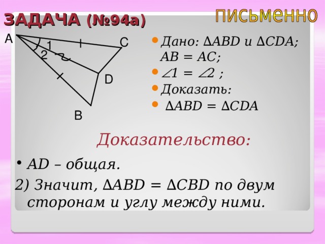 ЗАДАЧА (№94а) A Дано: ∆ ABD u ∆ CDA ; AB = А C;  1 =  2 ; Доказать: ∆ ABD = ∆ CDA C 1 2 D B Доказательство: А D – общая. 2) Значит, ∆ ABD = ∆ CBD по двум сторонам и углу между ними. 