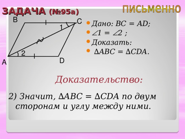 ЗАДАЧА (№95 a ) B C Дано:  ВС = А D;  1 =  2 ;  Доказать: ∆ ABC = ∆ CDA. 1 2 D A Доказательство: 2) Значит, ∆ ABC = ∆ CDA по двум сторонам и углу между ними. 