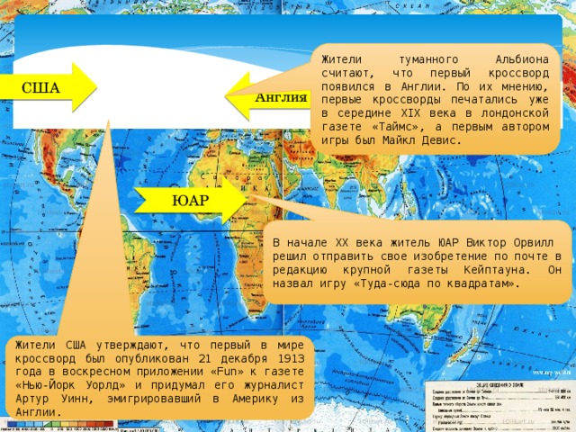 Жители туманного Альбиона считают, что первый кроссворд появился в Англии. По их мнению, первые кроссворды печатались уже в середине XIX века в лондонской газете «Таймс», а первым автором игры был Майкл Девис. США Англия ЮАР В начале XX века житель ЮАР Виктор Орвилл решил отправить свое изобретение по почте в редакцию крупной газеты Кейптауна. Он назвал игру «Туда-сюда по квадратам». Жители США утверждают, что первый в мире кроссворд был опубликован 21 декабря 1913 года в воскресном приложении «Fun» к газете «Нью-Йорк Уорлд» и придумал его журналист Артур Уинн, эмигрировавший в Америку из Англии. 