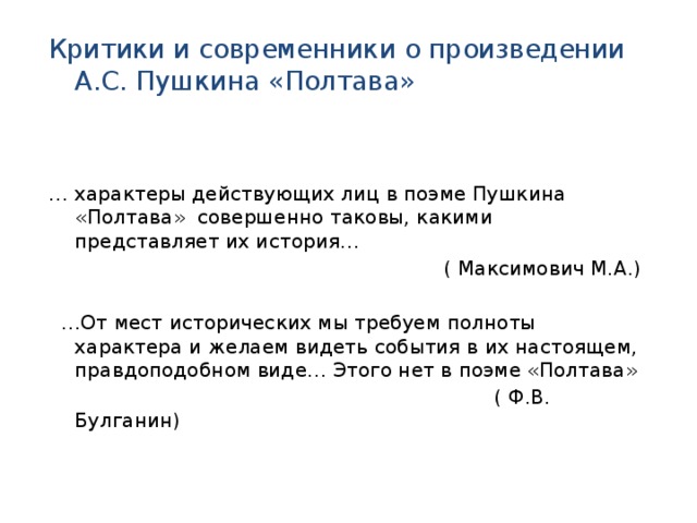 Критики и современники о произведении А.С. Пушкина «Полтава» … характеры действующих лиц в поэме Пушкина «Полтава» совершенно таковы, какими представляет их история…  ( Максимович М.А.) … От мест исторических мы требуем полноты характера и желаем видеть события в их настоящем, правдоподобном виде… Этого нет в поэме «Полтава»  ( Ф.В. Булганин) РРР 