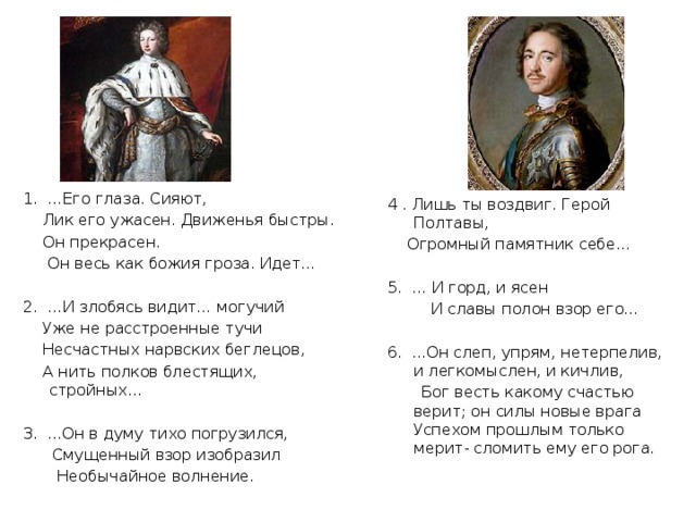 1. …Его глаза. Сияют,  Лик его ужасен. Движенья быстры.  Он прекрасен.  Он весь как божия гроза. Идет… 2. …И злобясь видит… могучий  Уже не расстроенные тучи  Несчастных нарвских беглецов,  А нить полков блестящих, стройных… 3. ...Он в думу тихо погрузился,  Смущенный взор изобразил  Необычайное волнение. 4 . Лишь ты воздвиг. Герой Полтавы,  Огромный памятник себе… 5. … И горд, и ясен  И славы полон взор его… 6. ...Он слеп, упрям, нетерпелив, и легкомыслен, и кичлив,  Бог весть какому счастью верит; он силы новые врага Успехом прошлым только мерит- сломить ему его рога. 