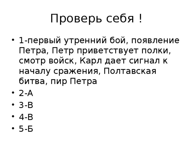 Проверь себя ! 1-первый утренний бой, появление Петра, Петр приветствует полки, смотр войск, Карл дает сигнал к началу сражения, Полтавская битва, пир Петра 2-А 3-В 4-В 5-Б 