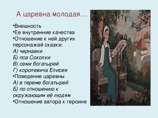 А царевна молодая… Внешность Ее внутренние качества Отношение к ней других персонажей сказки: А) чернавки Б) пса Соколки В) семи богатырей Г) королевича Елисея Поведение царевны А) в тереме богатырей Б) по отношению к окружающим её людям Отношение автора к героине 