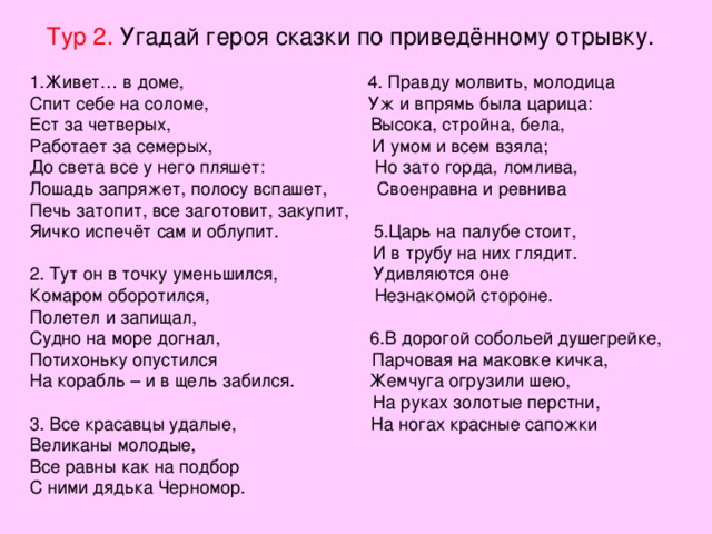 Тур 2. Угадай героя сказки по приведённому отрывку. 1.Живет… в доме, 4. Правду молвить, молодица Спит себе на соломе, Уж и впрямь была царица: Ест за четверых, Высока, стройна, бела, Работает за семерых, И умом и всем взяла; До света все у него пляшет: Но зато горда, ломлива, Лошадь запряжет, полосу вспашет, Своенравна и ревнива Печь затопит, все заготовит, закупит, Яичко испечёт сам и облупит. 5.Царь на палубе стоит,  И в трубу на них глядит. 2. Тут он в точку уменьшился, Удивляются оне Комаром оборотился, Незнакомой стороне. Полетел и запищал, Судно на море догнал, 6.В дорогой собольей душегрейке, Потихоньку опустился Парчовая на маковке кичка, На корабль – и в щель забился. Жемчуга огрузили шею,  На руках золотые перстни, 3. Все красавцы удалые, На ногах красные сапожки Великаны молодые, Все равны как на подбор С ними дядька Черномор. 