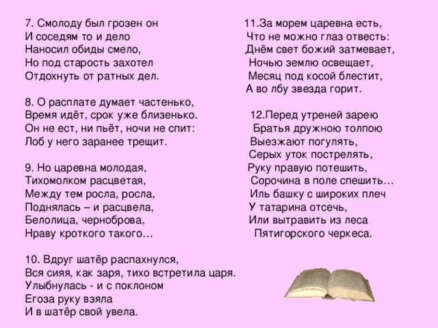 7. Смолоду был грозен он 11.За морем царевна есть, И соседям то и дело Что не можно глаз отвесть: Наносил обиды смело, Днём свет божий затмевает, Но под старость захотел Ночью землю освещает, Отдохнуть от ратных дел. Месяц под косой блестит,  А во лбу звезда горит. 8. О расплате думает частенько, Время идёт, срок уже близенько. 12.Перед утреней зарею Он не ест, ни пьёт, ночи не спит: Братья дружною толпою Лоб у него заранее трещит. Выезжают погулять,  Серых уток пострелять, 9. Но царевна молодая, Руку правую потешить, Тихомолком расцветая, Сорочина в поле спешить… Между тем росла, росла, Иль башку с широких плеч Поднялась – и расцвела, У татарина отсечь, Белолица, черноброва, Или вытравить из леса Нраву кроткого такого… Пятигорского черкеса. 10. Вдруг шатёр распахнулся, Вся сияя, как заря, тихо встретила царя. Улыбнулась - и с поклоном Егоза руку взяла И в шатёр свой увела. 