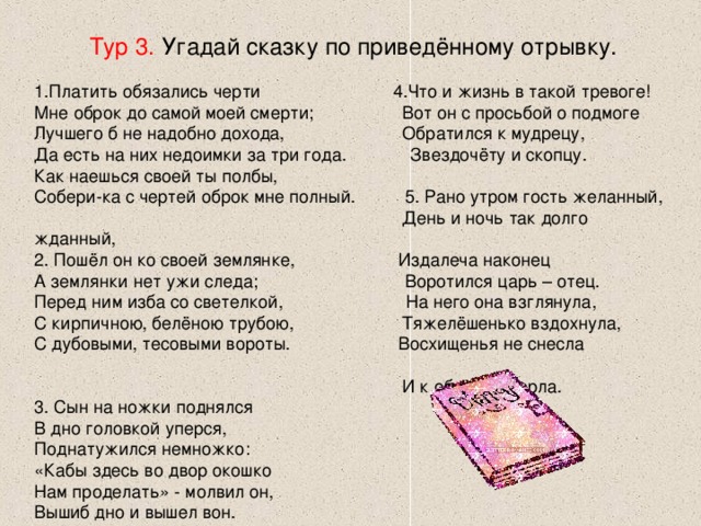 Тур 3. Угадай сказку по приведённому отрывку. Платить обязались черти 4.Что и жизнь в такой тревоге! Мне оброк до самой моей смерти; Вот он с просьбой о подмоге Лучшего б не надобно дохода, Обратился к мудрецу, Да есть на них недоимки за три года. Звездочёту и скопцу. Как наешься своей ты полбы, Собери-ка с чертей оброк мне полный. 5. Рано утром гость желанный,  День и ночь так долго жданный, 2. Пошёл он ко своей землянке, Издалеча наконец А землянки нет ужи следа; Воротился царь – отец. Перед ним изба со светелкой, На него она взглянула, С кирпичною, белёною трубою, Тяжелёшенько вздохнула, С дубовыми, тесовыми вороты. Восхищенья не снесла  И к обедне умерла. 3. Сын на ножки поднялся В дно головкой уперся, Поднатужился немножко: «Кабы здесь во двор окошко Нам проделать» - молвил он, Вышиб дно и вышел вон. 