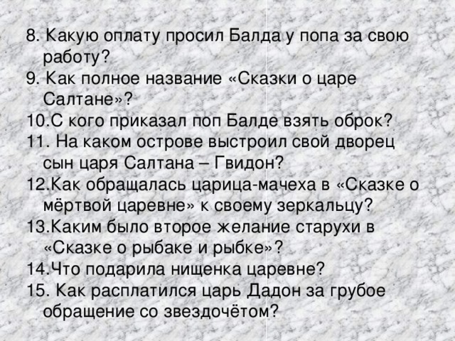 8. Какую оплату просил Балда у попа за свою работу? 9. Как полное название «Сказки о царе Салтане»? 10.С кого приказал поп Балде взять оброк? 11. На каком острове выстроил свой дворец сын царя Салтана – Гвидон? 12.Как обращалась царица-мачеха в «Сказке о мёртвой царевне» к своему зеркальцу? 13.Каким было второе желание старухи в «Сказке о рыбаке и рыбке»? 14.Что подарила нищенка царевне? 15. Как расплатился царь Дадон за грубое обращение со звездочётом? 