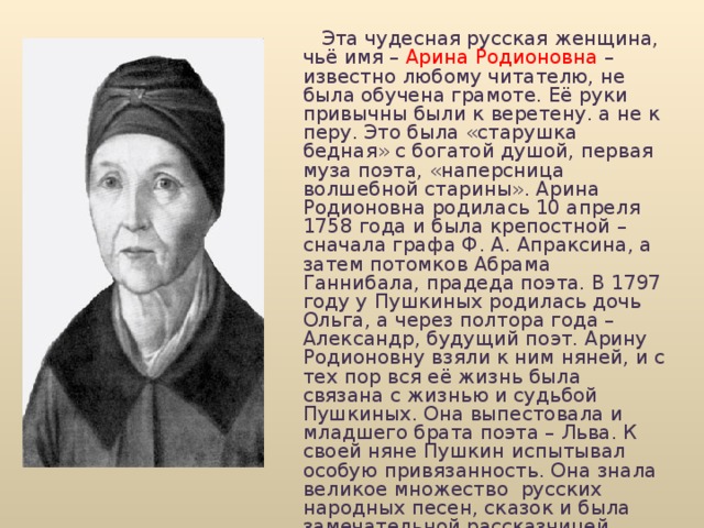  Эта чудесная русская женщина, чьё имя – Арина Родионовна – известно любому читателю, не была обучена грамоте. Её руки привычны были к веретену. а не к перу. Это была «старушка бедная» с богатой душой, первая муза поэта, «наперсница волшебной старины». Арина Родионовна родилась 10 апреля 1758 года и была крепостной – сначала графа Ф. А. Апраксина, а затем потомков Абрама Ганнибала, прадеда поэта. В 1797 году у Пушкиных родилась дочь Ольга, а через полтора года – Александр, будущий поэт. Арину Родионовну взяли к ним няней, и с тех пор вся её жизнь была связана с жизнью и судьбой Пушкиных. Она выпестовала и младшего брата поэта – Льва. К своей няне Пушкин испытывал особую привязанность. Она знала великое множество русских народных песен, сказок и была замечательной рассказчицей. Именно от няни услышал Пушкин много сказок. Возможна, одна из них натолкнула его на создание известной нам сказки. 