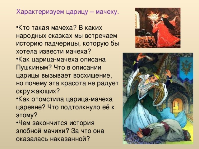 Характеризуем царицу – мачеху. Кто такая мачеха? В каких народных сказках мы встречаем историю падчерицы, которую бы хотела извести мачеха? Как царица-мачеха описана Пушкиным? Что в описании царицы вызывает восхищение, но почему эта красота не радует окружающих? Как отомстила царица-мачеха царевне? Что подтолкнуло её к этому? Чем закончится история злобной мачихи? За что она оказалась наказанной? 