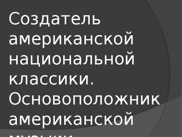 Создатель американской национальной классики. Основоположник американской музыки. Создал новый жанр . 