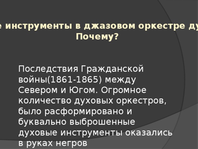 Главные инструменты в джазовом оркестре духовые. Почему? Последствия Гражданской войны(1861-1865) между Севером и Югом. Огромное количество духовых оркестров, было расформировано и буквально выброшенные духовые инструменты оказались в руках негров 