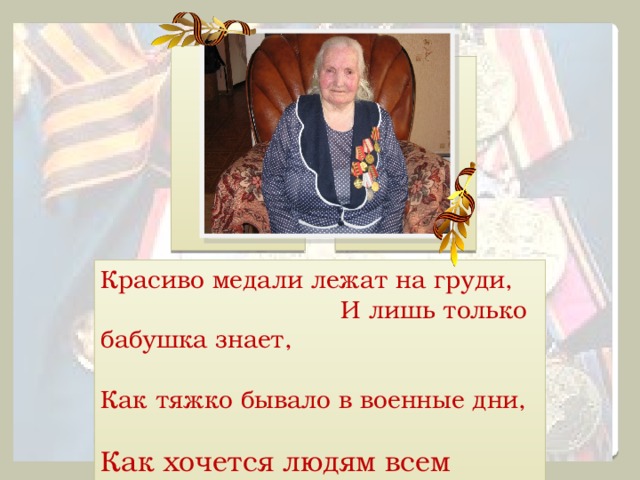   Красиво медали лежат на груди, И лишь только бабушка знает, Как тяжко бывало в военные дни, Как хочется людям всем счастья. 