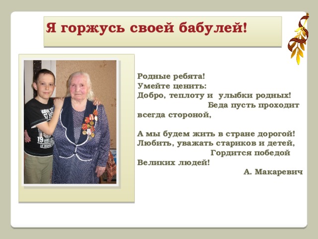 Я горжусь своей бабулей!   Родные ребята! Умейте ценить: Добро, теплоту и улыбки родных! Беда пусть проходит всегда стороной,  А мы будем жить в стране дорогой! Любить, уважать стариков и детей, Гордится победой Великих людей!  А. Макаревич   
