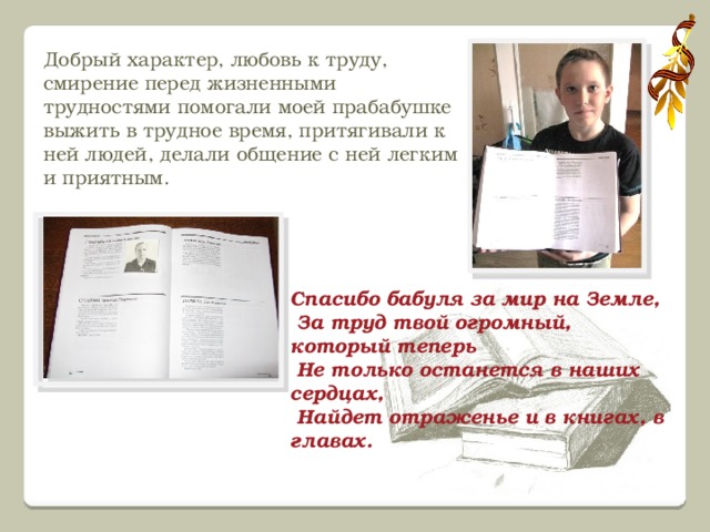Добрый характер, любовь к труду, смирение перед жизненными трудностями помогали моей прабабушке выжить в трудное время, притягивали к ней людей, делали общение с ней легким и приятным.   Спасибо бабуля за мир на Земле,  За труд твой огромный, который теперь  Не только останется в наших сердцах,  Найдет отраженье и в книгах, в главах.   