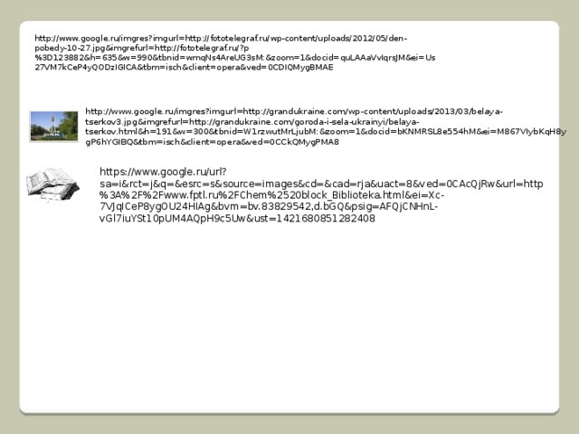 http://www.google.ru/imgres?imgurl=http://fototelegraf.ru/wp-content/uploads/2012/05/den-pobedy-10-27.jpg&imgrefurl=http://fototelegraf.ru/?p%3D123882&h=635&w=990&tbnid=wmqNs4AreUG3sM:&zoom=1&docid=quLAAaVvIqrsJM&ei=Us27VM7kCeP4yQODzIGICA&tbm=isch&client=opera&ved=0CDIQMygBMAE http://www.google.ru/imgres?imgurl=http://grandukraine.com/wp-content/uploads/2013/03/belaya-tserkov3.jpg&imgrefurl=http://grandukraine.com/goroda-i-sela-ukrainyi/belaya-tserkov.html&h=191&w=300&tbnid=W1rzwutMrLjubM:&zoom=1&docid=bKNMRSL8e554hM&ei=M867VIybKqH8ygP6hYGIBQ&tbm=isch&client=opera&ved=0CCkQMygPMA8 https://www.google.ru/url?sa=i&rct=j&q=&esrc=s&source=images&cd=&cad=rja&uact=8&ved=0CAcQjRw&url=http%3A%2F%2Fwww.fptl.ru%2FChem%2520block_Biblioteka.html&ei=Xc-7VJqICeP8ygOU24HIAg&bvm=bv.83829542,d.bGQ&psig=AFQjCNHnL-vGl7iuYSt10pUM4AQpH9c5Uw&ust=1421680851282408 