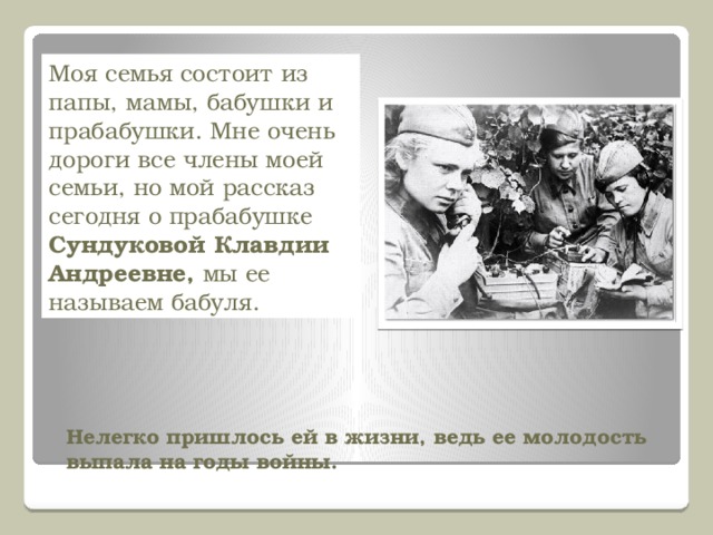 Моя семья состоит из папы, мамы, бабушки и прабабушки. Мне очень дороги все члены моей семьи, но мой рассказ сегодня о прабабушке Сундуковой Клавдии Андреевне, мы ее называем бабуля. Нелегко пришлось ей в жизни, ведь ее молодость выпала на годы войны.     