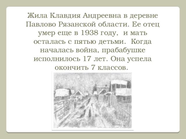 Жила Клавдия Андреевна в деревне Павлово Рязанской области. Ее отец умер еще в 1938 году, и мать осталась с пятью детьми. Когда началась война, прабабушке исполнилось 17 лет. Она успела окончить 7 классов. 