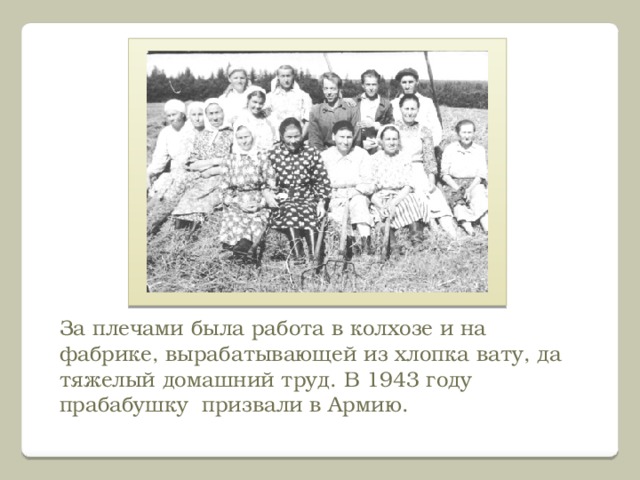 За плечами была работа в колхозе и на фабрике, вырабатывающей из хлопка вату, да тяжелый домашний труд. В 1943 году прабабушку призвали в Армию. 