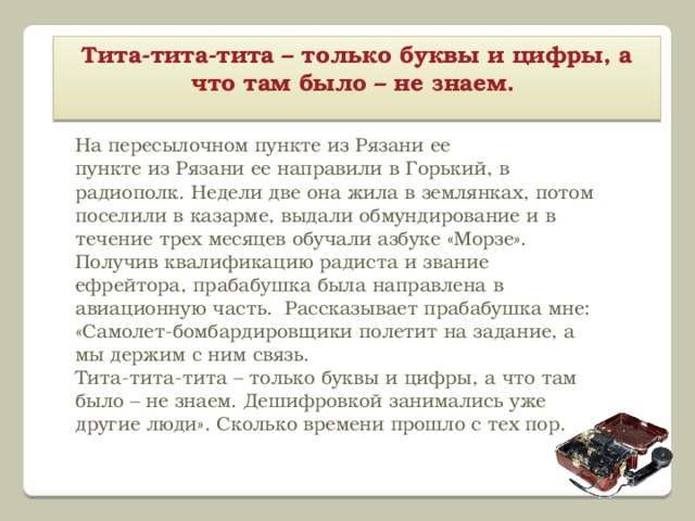 Тита-тита-тита – только буквы и цифры, а что там было – не знаем.   На пересылочном пункте из Рязани ее пункте из Рязани ее направили в Горький, в радиополк. Недели две она жила в землянках, потом поселили в казарме, выдали обмундирование и в течение трех месяцев обучали азбуке «Морзе». Получив квалификацию радиста и звание ефрейтора, прабабушка была направлена в авиационную часть. Рассказывает прабабушка мне: «Самолет-бомбардировщики полетит на задание, а мы держим с ним связь. Тита-тита-тита – только буквы и цифры, а что там было – не знаем. Дешифровкой занимались уже другие люди». Сколько времени прошло с тех пор.   