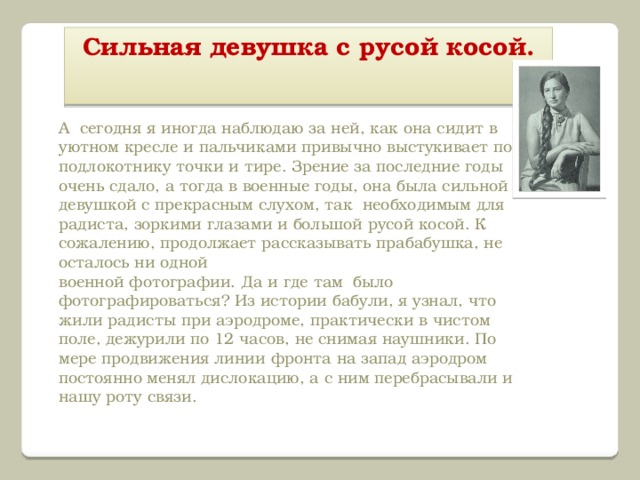 Сильная девушка с русой косой.     А сегодня я иногда наблюдаю за ней, как она сидит в уютном кресле и пальчиками привычно выстукивает по подлокотнику точки и тире. Зрение за последние годы очень сдало, а тогда в военные годы, она была сильной девушкой с прекрасным слухом, так необходимым для радиста, зоркими глазами и большой русой косой. К сожалению, продолжает рассказывать прабабушка, не осталось ни одной военной фотографии. Да и где там было фотографироваться? Из истории бабули, я узнал, что жили радисты при аэродроме, практически в чистом поле, дежурили по 12 часов, не снимая наушники. По мере продвижения линии фронта на запад аэродром постоянно менял дислокацию, а с ним перебрасывали и нашу роту связи.     