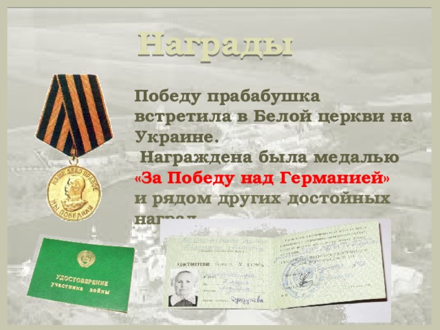 Награды   Победу прабабушка встретила в Белой церкви на Украине.  Награждена была медалью «За Победу над Германией» и рядом других достойных наград. 