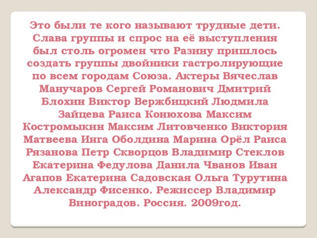 Это были те кого называют трудные дети. Слава группы и спрос на её выступления был столь огромен что Разину пришлось создать группы двойники гастролирующие по всем городам Союза. Актеры Вячеслав Манучаров Сергей Романович Дмитрий Блохин Виктор Вержбицкий Людмила Зайцева Раиса Конюхова Максим Костромыкин Максим Литовченко Виктория Матвеева Инга Оболдина Марина Орёл Раиса Рязанова Петр Скворцов Владимир Стеклов Екатерина Федулова Данила Чванов Иван Агапов Екатерина Садовская Ольга Турутина Александр Фисенко. Режиссер Владимир Виноградов. Россия. 2009год. 
